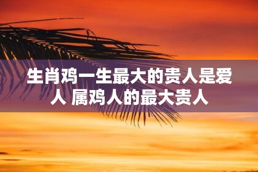 生肖鸡一生最大的贵人是爱人 属鸡人的最大贵人