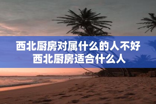 西北厨房对属什么的人不好 西北厨房适合什么人