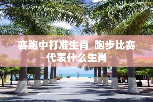 赛跑中打准生肖  跑步比赛代表什么生肖