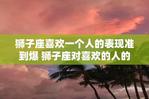 狮子座喜欢一个人的表现准到爆 狮子座对喜欢的人的表现有哪些
