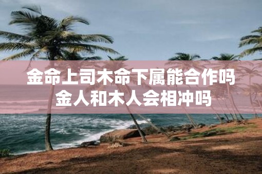 金命上司木命下属能合作吗 金人和木人会相冲吗