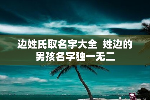 边姓氏取名字大全  姓边的男孩名字独一无二