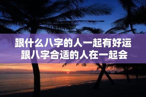 跟什么八字的人一起有好运 跟八字合适的人在一起会有好运吗