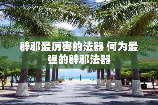 辟邪最厉害的法器 何为最强的辟邪法器