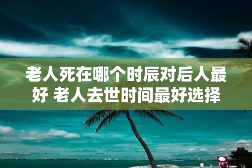 老人死在哪个时辰对后人最好 老人去世时间最好选择什么时候