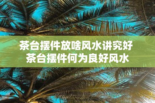 茶台摆件放啥风水讲究好 茶台摆件何为良好风水