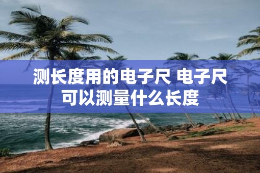 测长度用的电子尺 电子尺可以测量什么长度
