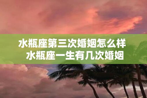 水瓶座第三次婚姻怎么样  水瓶座一生有几次婚姻
