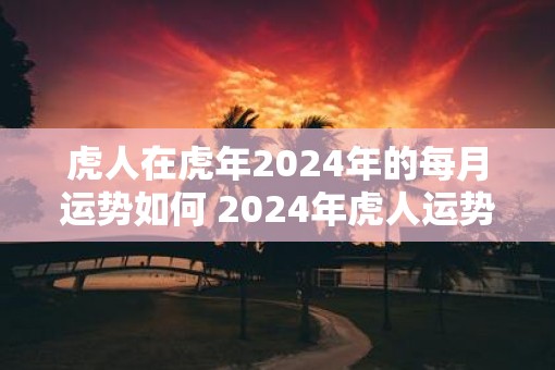 虎人在虎年2025年的每月运势如何 2025年虎人运势如何