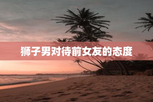 狮子男对待前女友的态度