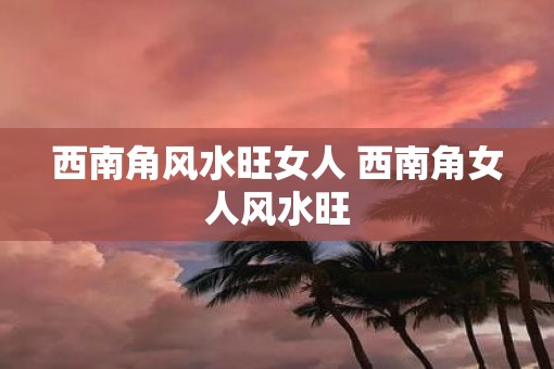 西南角风水旺女人 西南角女人风水旺 西南角风水旺女人 西南角女人风水旺