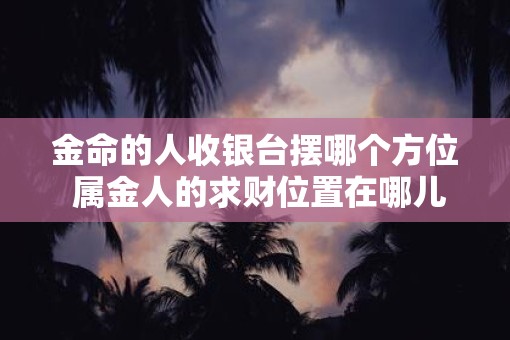 金命的人收银台摆哪个方位 属金人的求财位置在哪儿