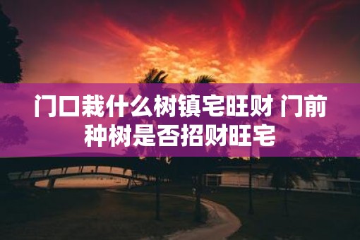 门口栽什么树镇宅旺财 门前种树是否招财旺宅