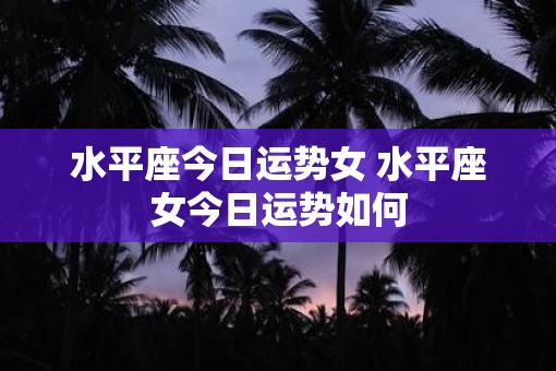 水平座今日运势女 水平座女今日运势如何