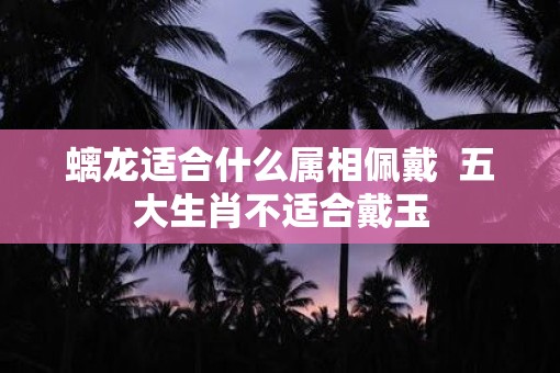 螭龙适合什么属相佩戴  五大生肖不适合戴玉
