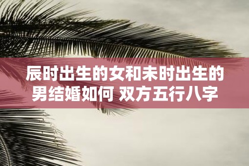 辰时出生的女和未时出生的男结婚如何 双方五行八字合不合