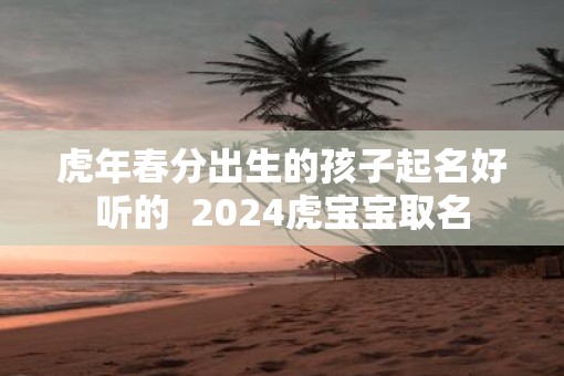 虎年春分出生的孩子起名好听的  2025虎宝宝取名