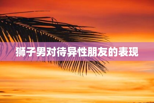 狮子男对待异性朋友的表现