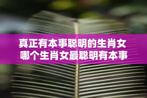 真正有本事聪明的生肖女 哪个生肖女最聪明有本事