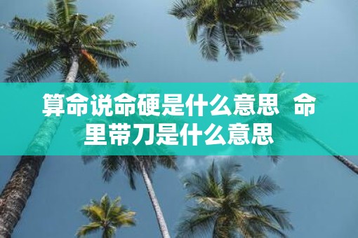 算命说命硬是什么意思  命里带刀是什么意思