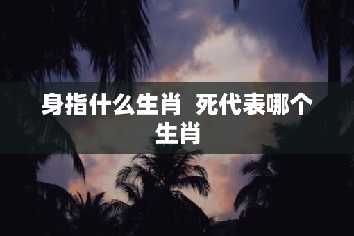 身指什么生肖  死代表哪个生肖