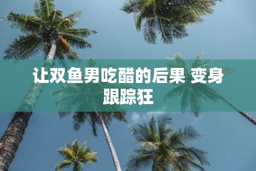 让双鱼男吃醋的后果 变身跟踪狂