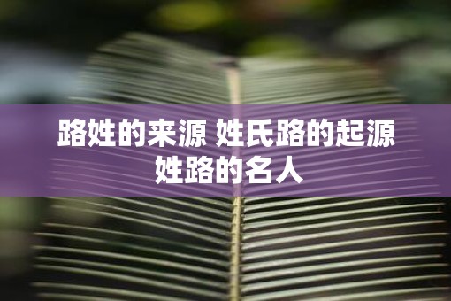 路姓的来源 姓氏路的起源 姓路的名人