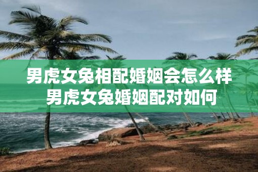 男虎女兔相配婚姻会怎么样 男虎女兔婚姻配对如何