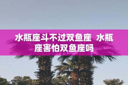水瓶座斗不过双鱼座  水瓶座害怕双鱼座吗