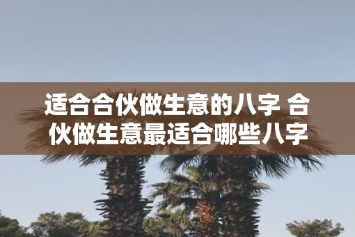 适合合伙做生意的八字 合伙做生意最适合哪些八字
