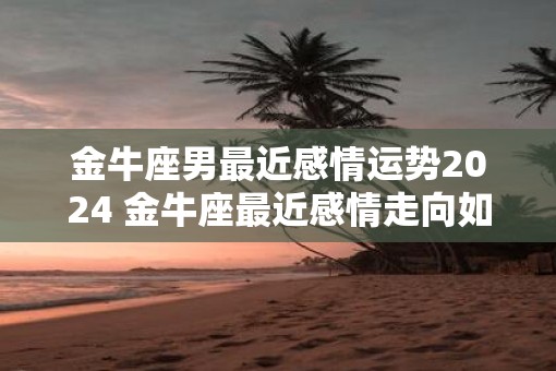 金牛座男最近感情运势2025 金牛座最近感情走向如何