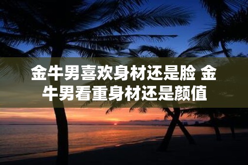 金牛男喜欢身材还是脸 金牛男看重身材还是颜值