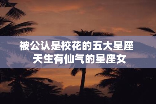 被公认是校花的五大星座  天生有仙气的星座女