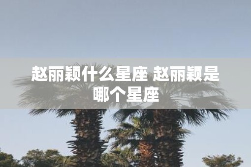 赵丽颖什么星座 赵丽颖是哪个星座