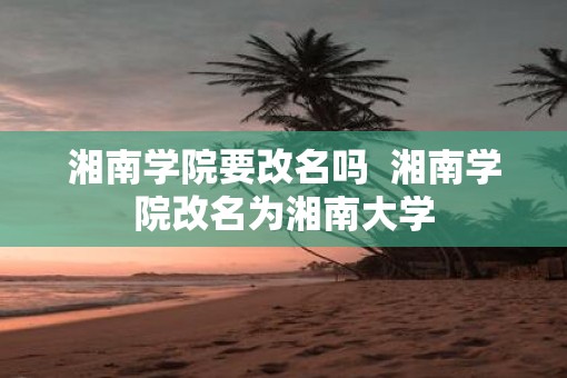 湘南学院要改名吗  湘南学院改名为湘南大学