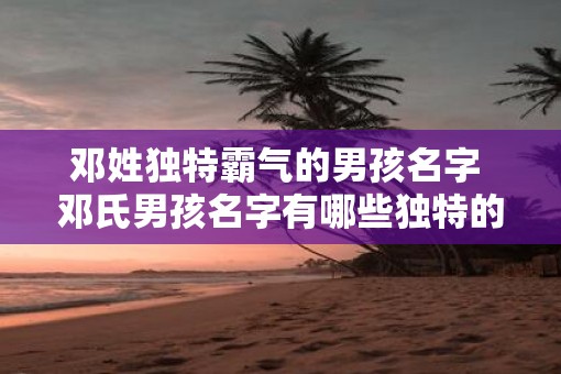 邓姓独特霸气的男孩名字 邓氏男孩名字有哪些独特的霸气之选
