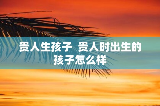 贵人生孩子  贵人时出生的孩子怎么样