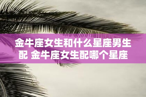 金牛座女生和什么星座男生配 金牛座女生配哪个星座男生