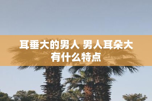 耳垂大的男人 男人耳朵大有什么特点