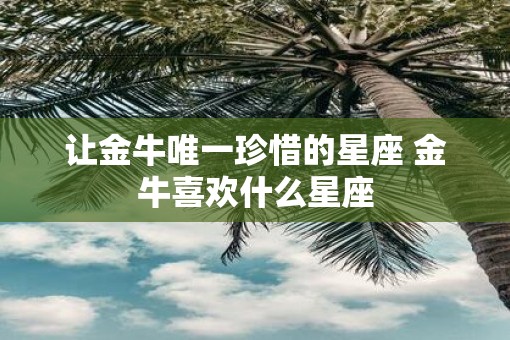 让金牛唯一珍惜的星座 金牛喜欢什么星座