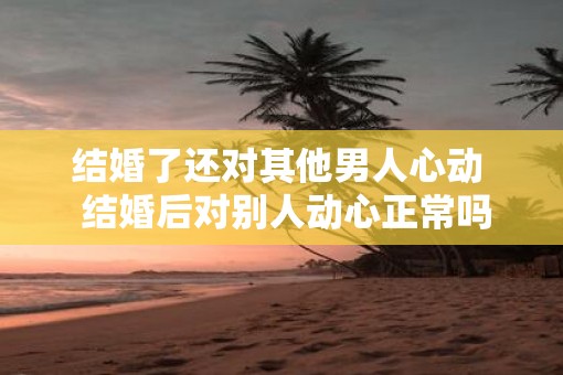 结婚了还对其他男人心动 结婚后对别人动心正常吗 结婚了还对其他男人心动 结婚后对别人动心正常吗