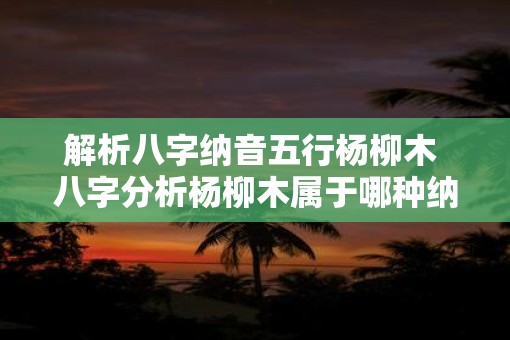 解析八字纳音五行杨柳木 八字分析杨柳木属于哪种纳音五行