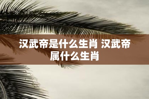 汉武帝是什么生肖 汉武帝属什么生肖