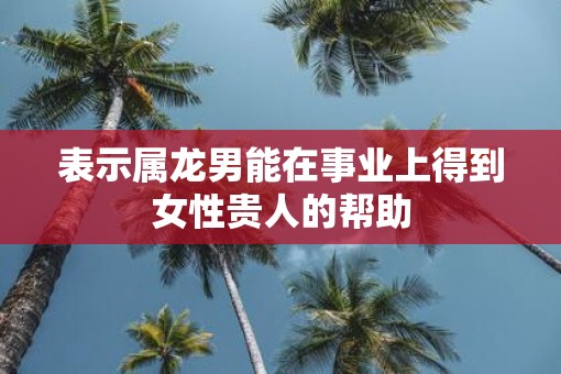 表示属龙男能在事业上得到女性贵人的帮助