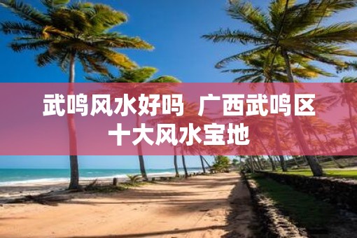 武鸣风水好吗  广西武鸣区十大风水宝地