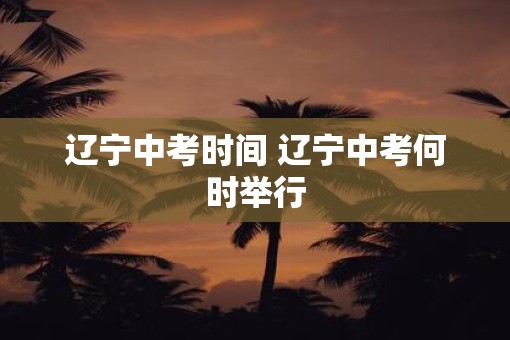 辽宁中考时间 辽宁中考何时举行