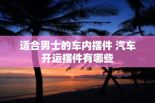 适合男士的车内摆件 汽车开运摆件有哪些