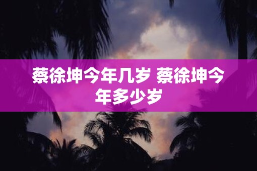 蔡徐坤今年几岁 蔡徐坤今年多少岁