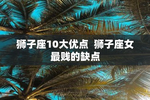 狮子座10大优点  狮子座女最贱的缺点