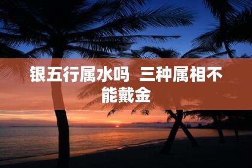 银五行属水吗  三种属相不能戴金